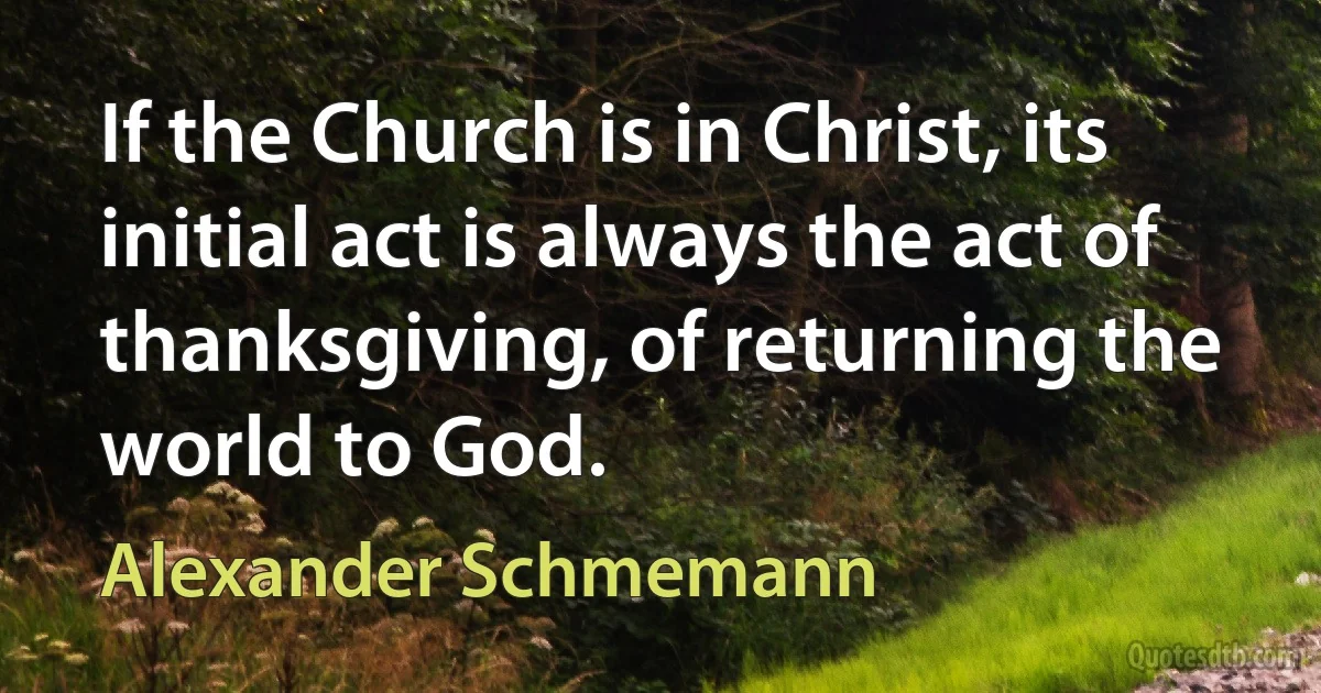 If the Church is in Christ, its initial act is always the act of thanksgiving, of returning the world to God. (Alexander Schmemann)