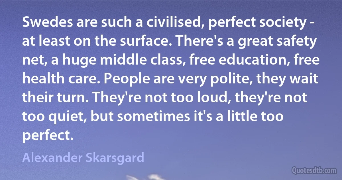 Swedes are such a civilised, perfect society - at least on the surface. There's a great safety net, a huge middle class, free education, free health care. People are very polite, they wait their turn. They're not too loud, they're not too quiet, but sometimes it's a little too perfect. (Alexander Skarsgard)