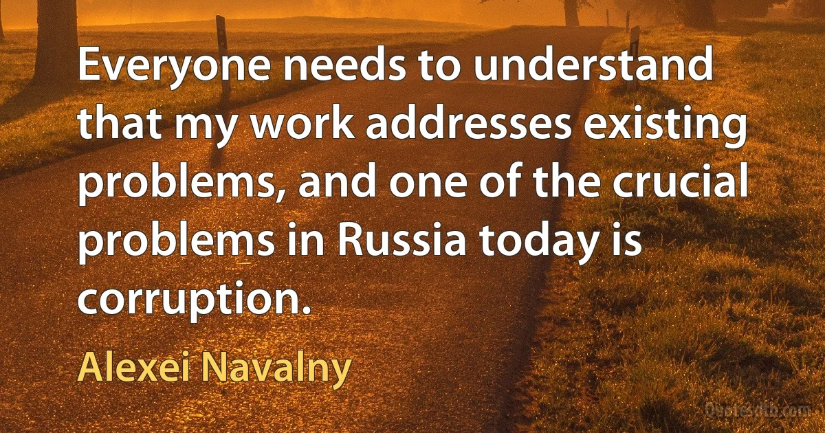 Everyone needs to understand that my work addresses existing problems, and one of the crucial problems in Russia today is corruption. (Alexei Navalny)