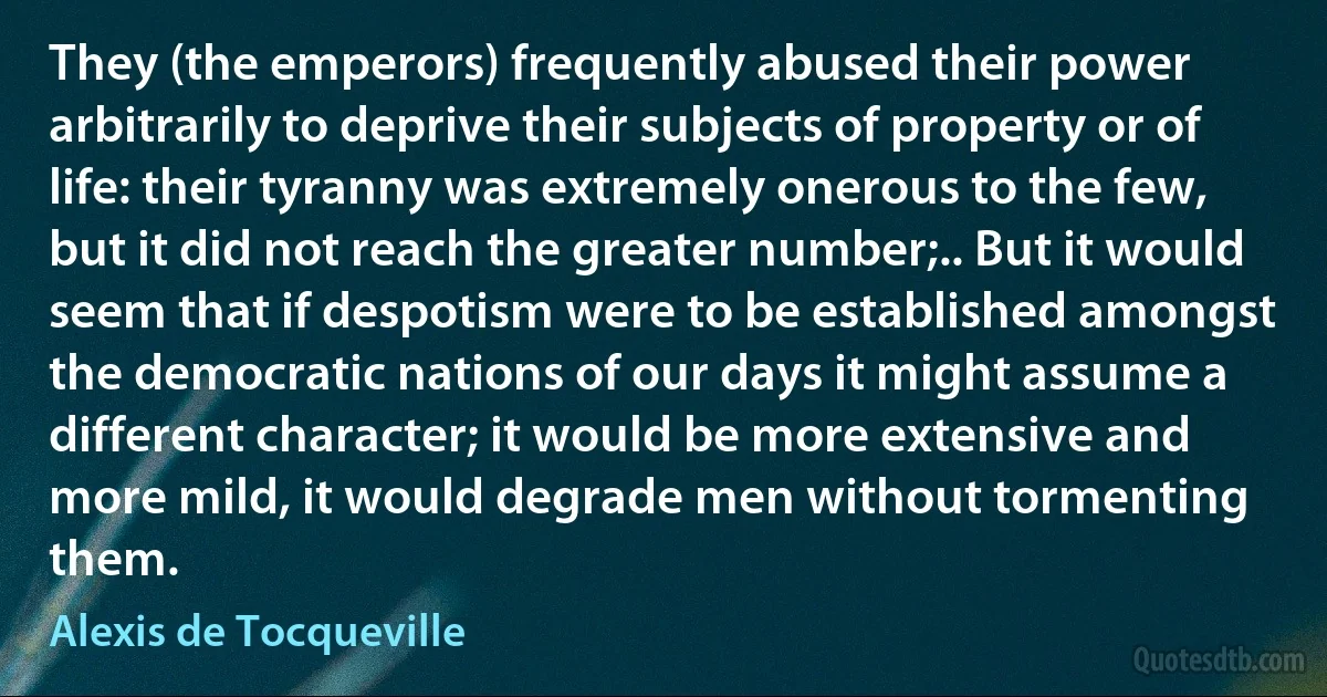 They (the emperors) frequently abused their power arbitrarily to deprive their subjects of property or of life: their tyranny was extremely onerous to the few, but it did not reach the greater number;.. But it would seem that if despotism were to be established amongst the democratic nations of our days it might assume a different character; it would be more extensive and more mild, it would degrade men without tormenting them. (Alexis de Tocqueville)