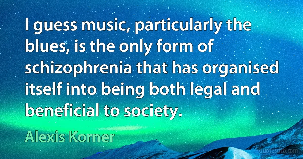 I guess music, particularly the blues, is the only form of schizophrenia that has organised itself into being both legal and beneficial to society. (Alexis Korner)