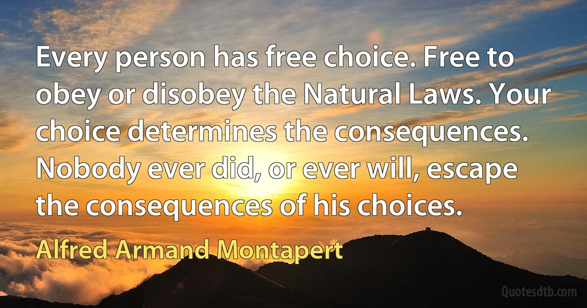 Every person has free choice. Free to obey or disobey the Natural Laws. Your choice determines the consequences. Nobody ever did, or ever will, escape the consequences of his choices. (Alfred Armand Montapert)