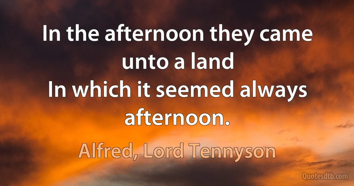 In the afternoon they came unto a land
In which it seemed always afternoon. (Alfred, Lord Tennyson)