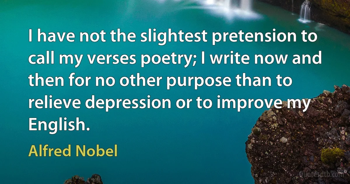 I have not the slightest pretension to call my verses poetry; I write now and then for no other purpose than to relieve depression or to improve my English. (Alfred Nobel)