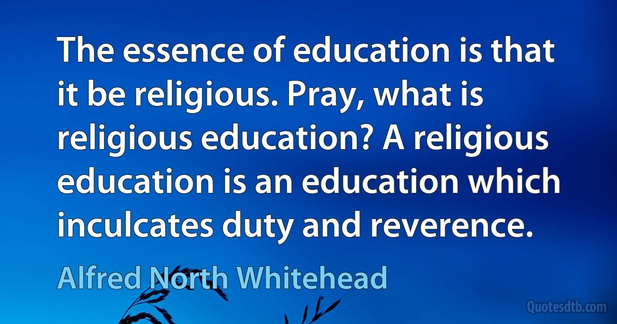 The essence of education is that it be religious. Pray, what is religious education? A religious education is an education which inculcates duty and reverence. (Alfred North Whitehead)