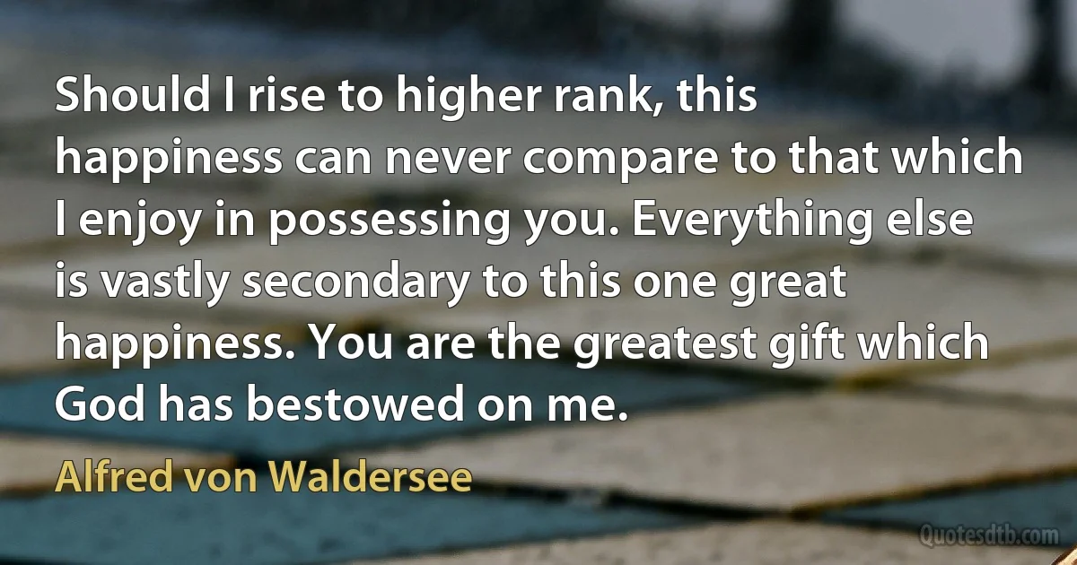 Should I rise to higher rank, this happiness can never compare to that which I enjoy in possessing you. Everything else is vastly secondary to this one great happiness. You are the greatest gift which God has bestowed on me. (Alfred von Waldersee)