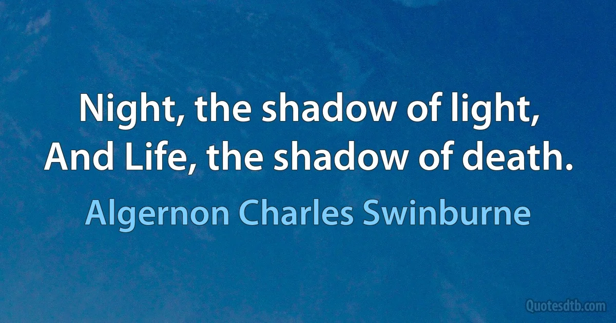 Night, the shadow of light,
And Life, the shadow of death. (Algernon Charles Swinburne)