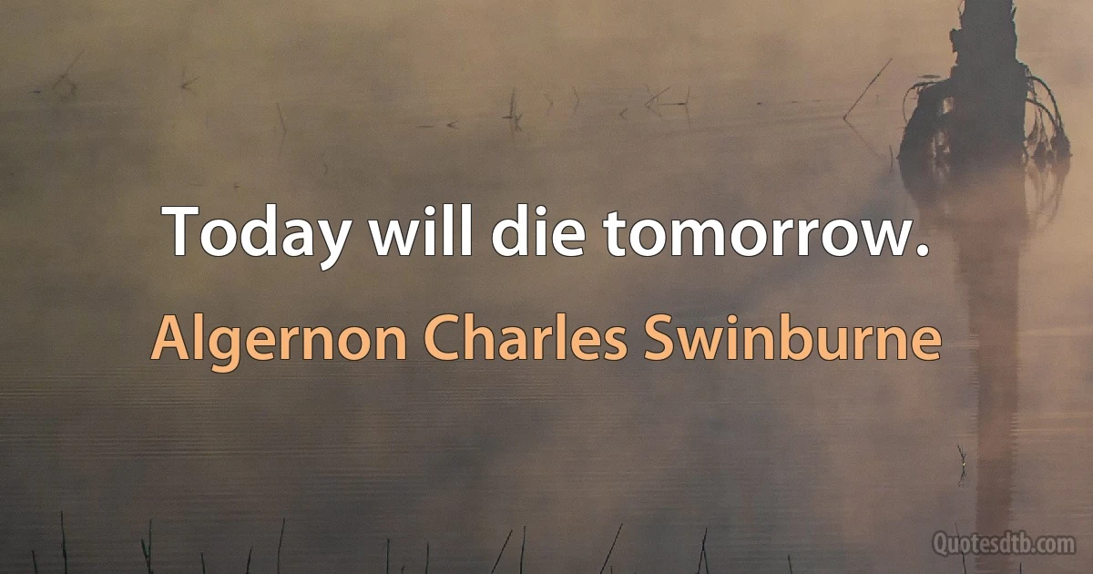 Today will die tomorrow. (Algernon Charles Swinburne)