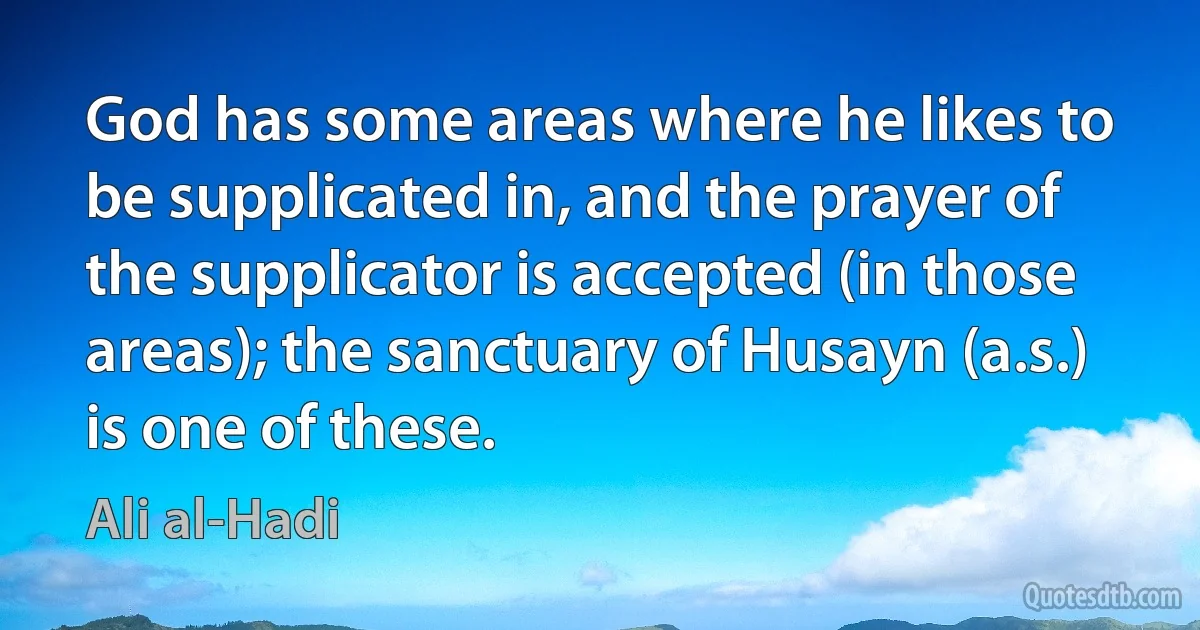 God has some areas where he likes to be supplicated in, and the prayer of the supplicator is accepted (in those areas); the sanctuary of Husayn (a.s.) is one of these. (Ali al-Hadi)