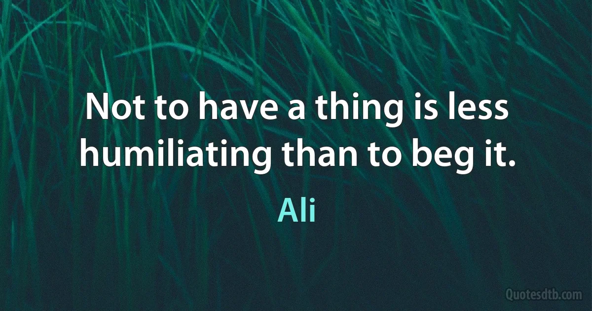 Not to have a thing is less humiliating than to beg it. (Ali)