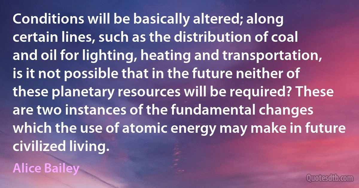 Conditions will be basically altered; along certain lines, such as the distribution of coal and oil for lighting, heating and transportation, is it not possible that in the future neither of these planetary resources will be required? These are two instances of the fundamental changes which the use of atomic energy may make in future civilized living. (Alice Bailey)