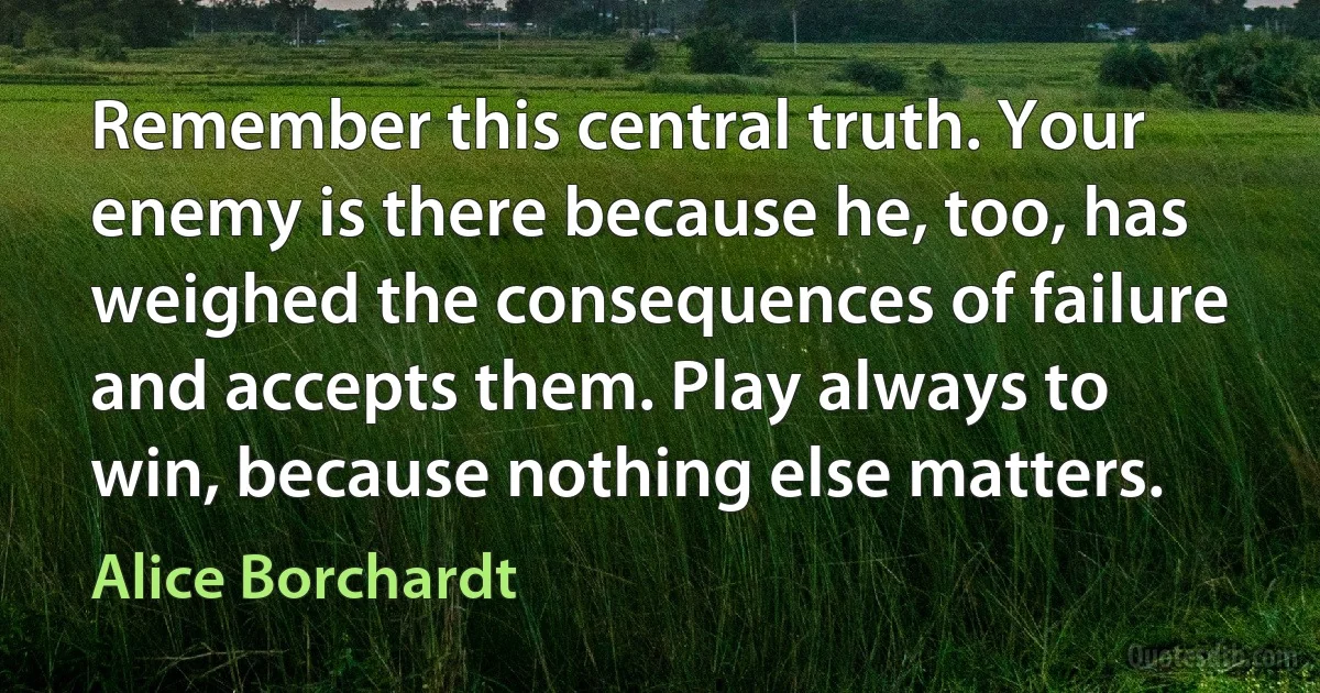 Remember this central truth. Your enemy is there because he, too, has weighed the consequences of failure and accepts them. Play always to win, because nothing else matters. (Alice Borchardt)