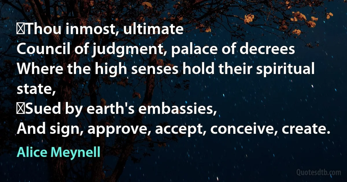  Thou inmost, ultimate
Council of judgment, palace of decrees
Where the high senses hold their spiritual state,
 Sued by earth's embassies,
And sign, approve, accept, conceive, create. (Alice Meynell)