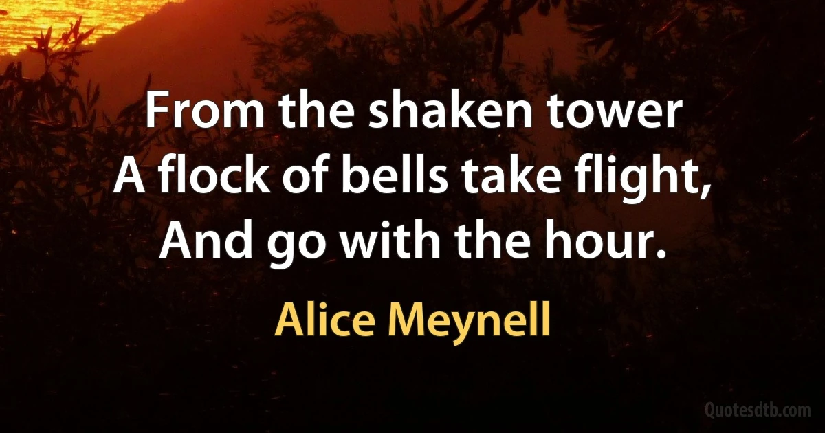 From the shaken tower
A flock of bells take flight,
And go with the hour. (Alice Meynell)