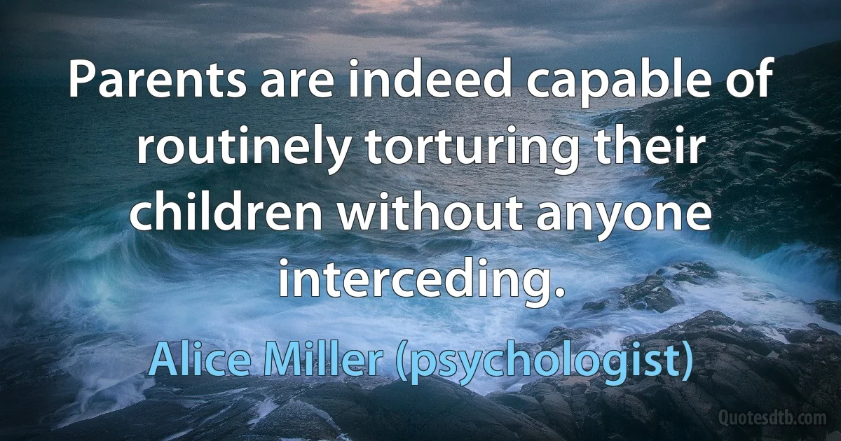 Parents are indeed capable of routinely torturing their children without anyone interceding. (Alice Miller (psychologist))