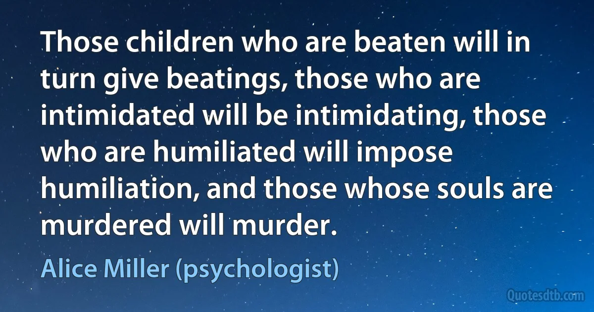 Those children who are beaten will in turn give beatings, those who are intimidated will be intimidating, those who are humiliated will impose humiliation, and those whose souls are murdered will murder. (Alice Miller (psychologist))