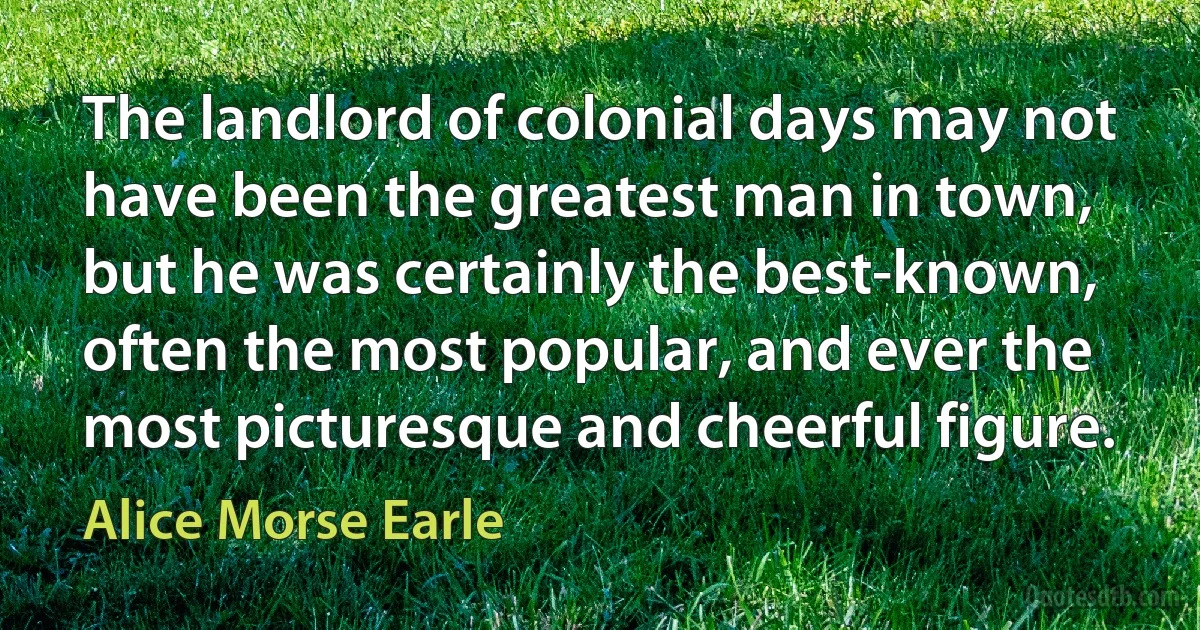 The landlord of colonial days may not have been the greatest man in town, but he was certainly the best-known, often the most popular, and ever the most picturesque and cheerful figure. (Alice Morse Earle)