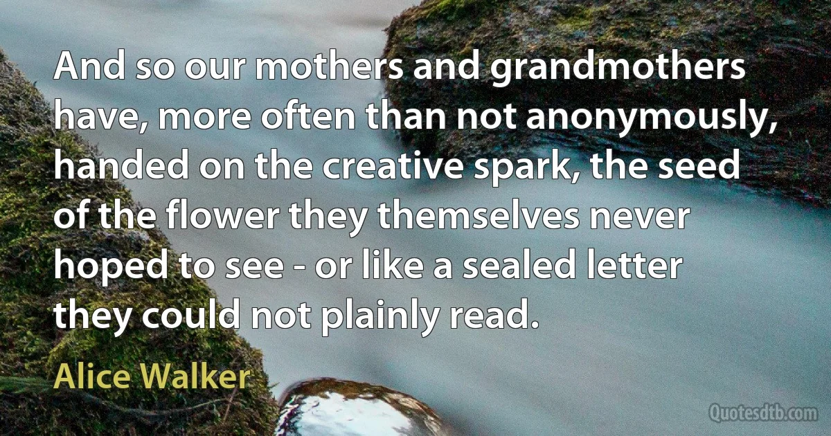 And so our mothers and grandmothers have, more often than not anonymously, handed on the creative spark, the seed of the flower they themselves never hoped to see - or like a sealed letter they could not plainly read. (Alice Walker)