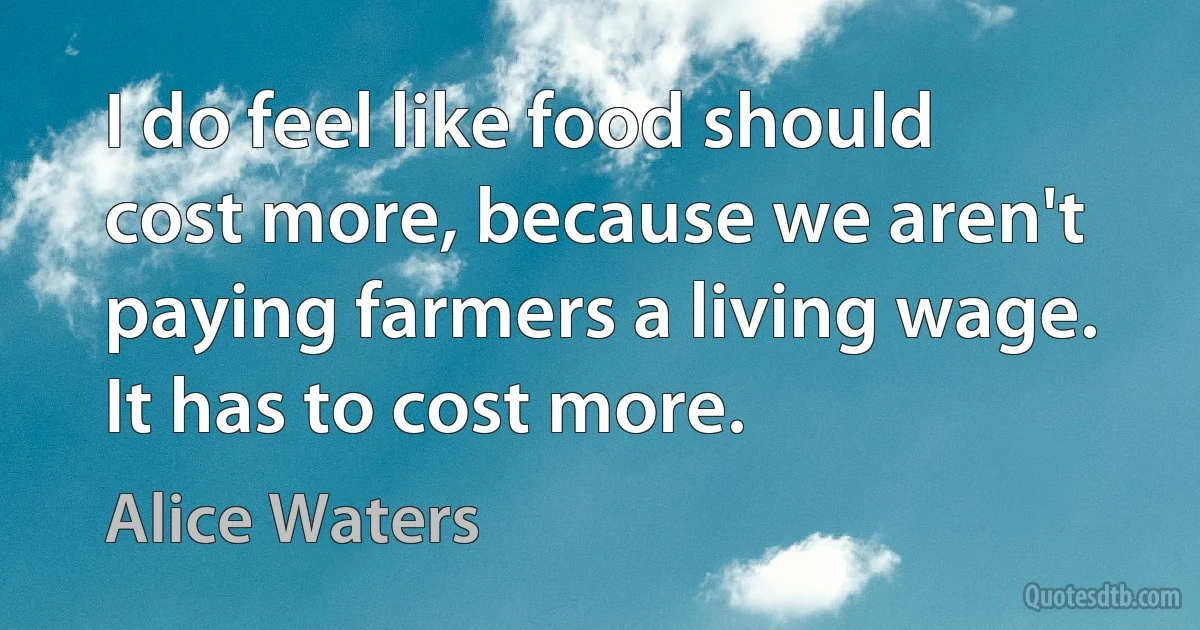 I do feel like food should cost more, because we aren't paying farmers a living wage. It has to cost more. (Alice Waters)