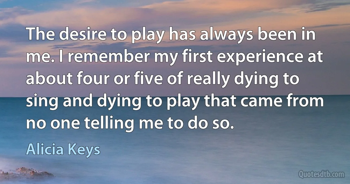 The desire to play has always been in me. I remember my first experience at about four or five of really dying to sing and dying to play that came from no one telling me to do so. (Alicia Keys)