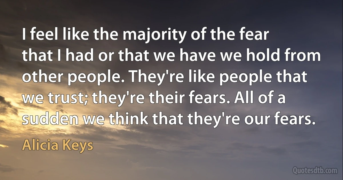 I feel like the majority of the fear that I had or that we have we hold from other people. They're like people that we trust; they're their fears. All of a sudden we think that they're our fears. (Alicia Keys)