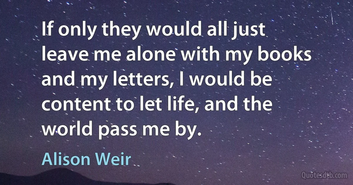 If only they would all just leave me alone with my books and my letters, I would be content to let life, and the world pass me by. (Alison Weir)