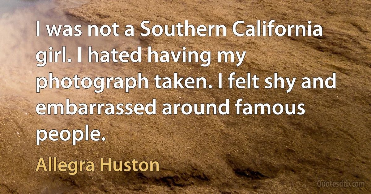 I was not a Southern California girl. I hated having my photograph taken. I felt shy and embarrassed around famous people. (Allegra Huston)