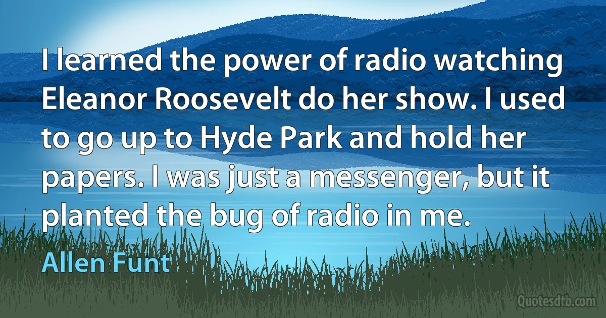 I learned the power of radio watching Eleanor Roosevelt do her show. I used to go up to Hyde Park and hold her papers. I was just a messenger, but it planted the bug of radio in me. (Allen Funt)