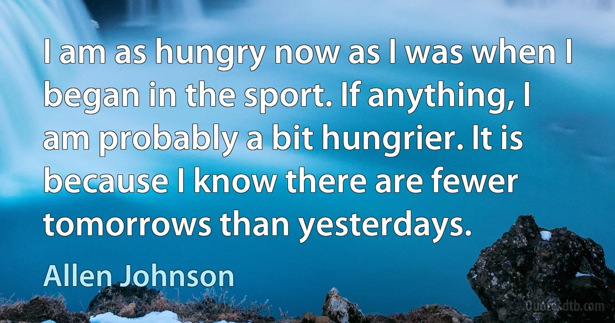 I am as hungry now as I was when I began in the sport. If anything, I am probably a bit hungrier. It is because I know there are fewer tomorrows than yesterdays. (Allen Johnson)