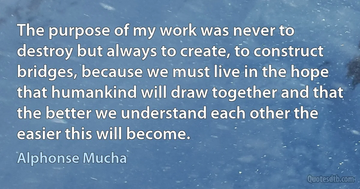 The purpose of my work was never to destroy but always to create, to construct bridges, because we must live in the hope that humankind will draw together and that the better we understand each other the easier this will become. (Alphonse Mucha)