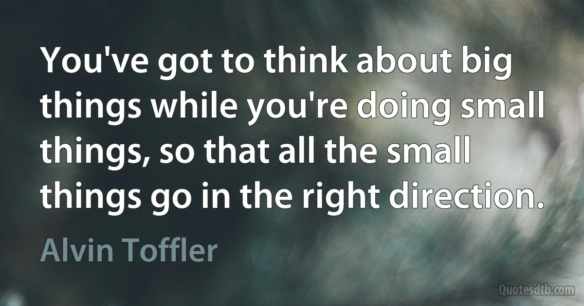 You've got to think about big things while you're doing small things, so that all the small things go in the right direction. (Alvin Toffler)