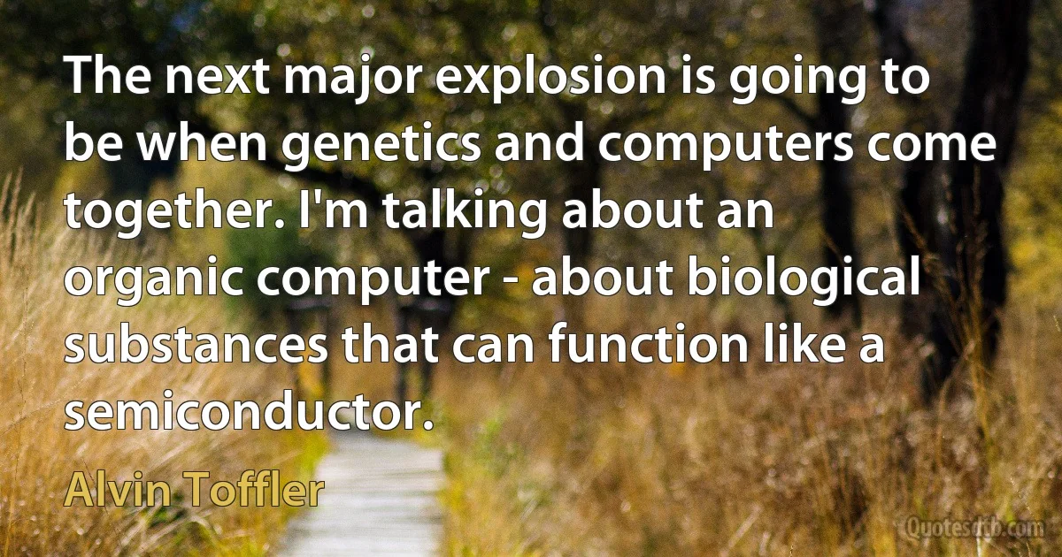 The next major explosion is going to be when genetics and computers come together. I'm talking about an organic computer - about biological substances that can function like a semiconductor. (Alvin Toffler)