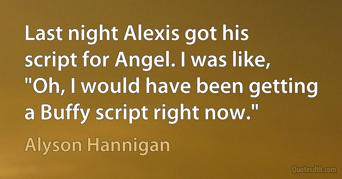 Last night Alexis got his script for Angel. I was like, "Oh, I would have been getting a Buffy script right now." (Alyson Hannigan)