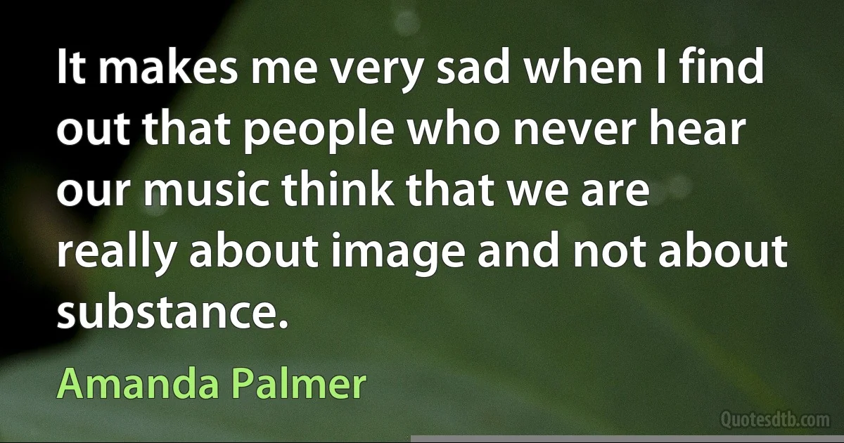 It makes me very sad when I find out that people who never hear our music think that we are really about image and not about substance. (Amanda Palmer)