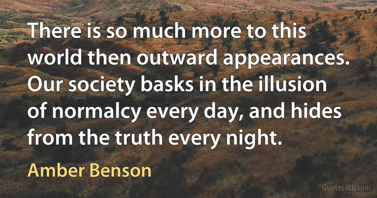 There is so much more to this world then outward appearances. Our society basks in the illusion of normalcy every day, and hides from the truth every night. (Amber Benson)