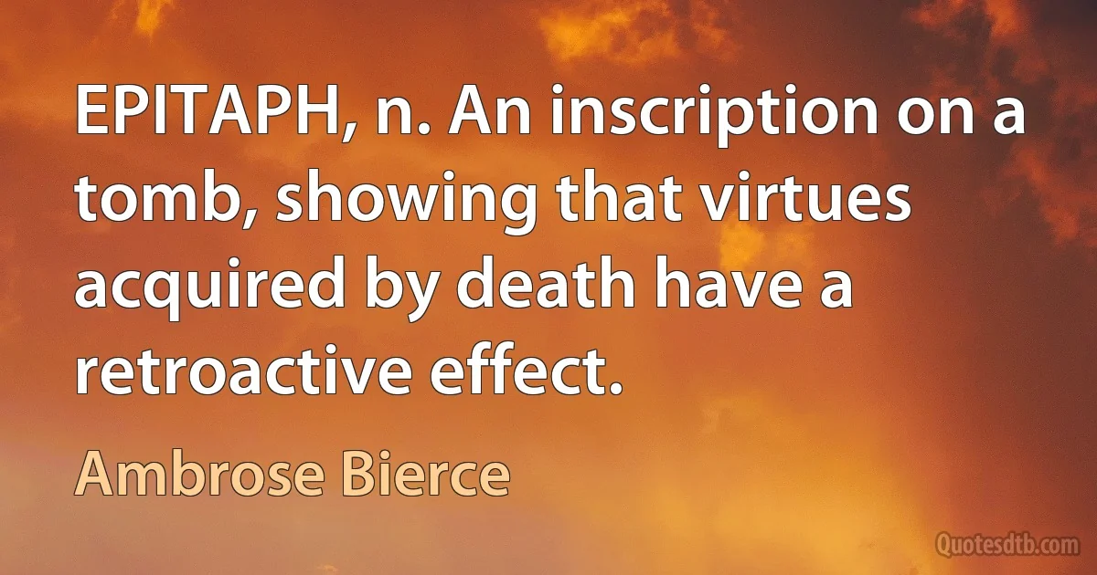 EPITAPH, n. An inscription on a tomb, showing that virtues acquired by death have a retroactive effect. (Ambrose Bierce)