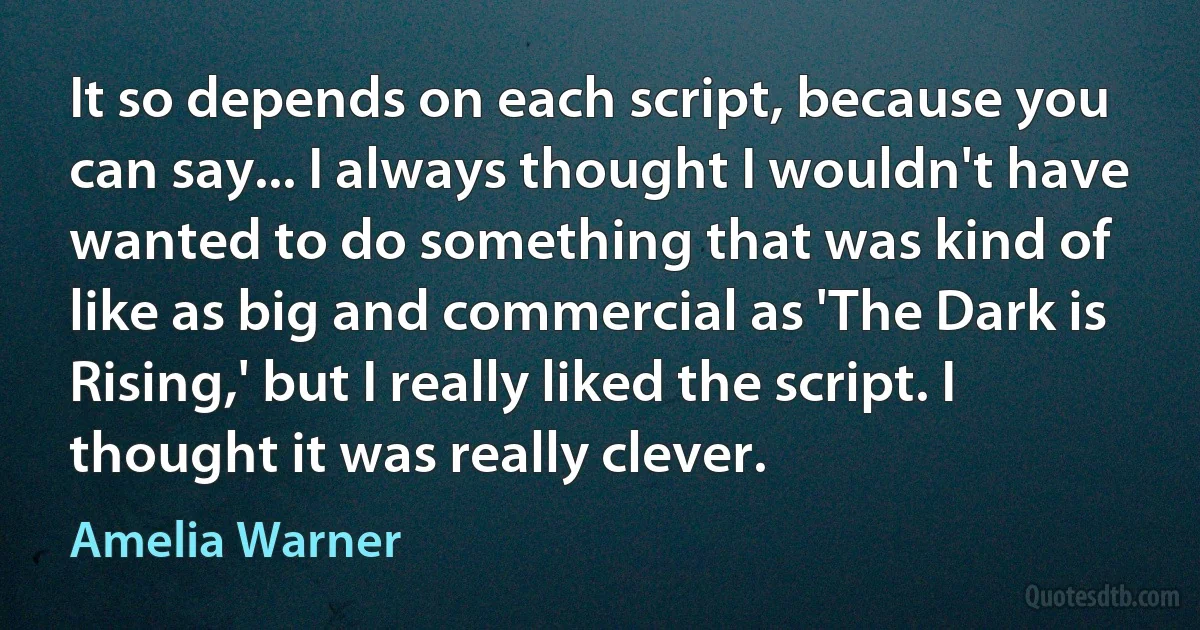 It so depends on each script, because you can say... I always thought I wouldn't have wanted to do something that was kind of like as big and commercial as 'The Dark is Rising,' but I really liked the script. I thought it was really clever. (Amelia Warner)