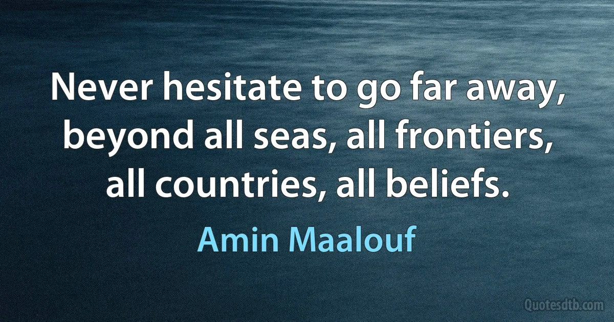 Never hesitate to go far away, beyond all seas, all frontiers, all countries, all beliefs. (Amin Maalouf)