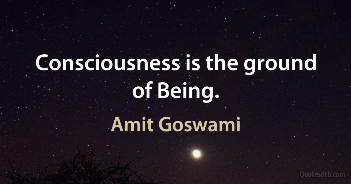 Consciousness is the ground of Being. (Amit Goswami)