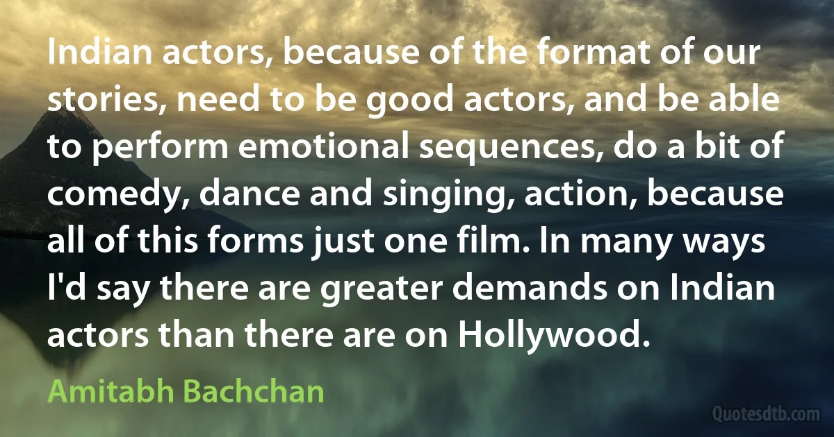 Indian actors, because of the format of our stories, need to be good actors, and be able to perform emotional sequences, do a bit of comedy, dance and singing, action, because all of this forms just one film. In many ways I'd say there are greater demands on Indian actors than there are on Hollywood. (Amitabh Bachchan)