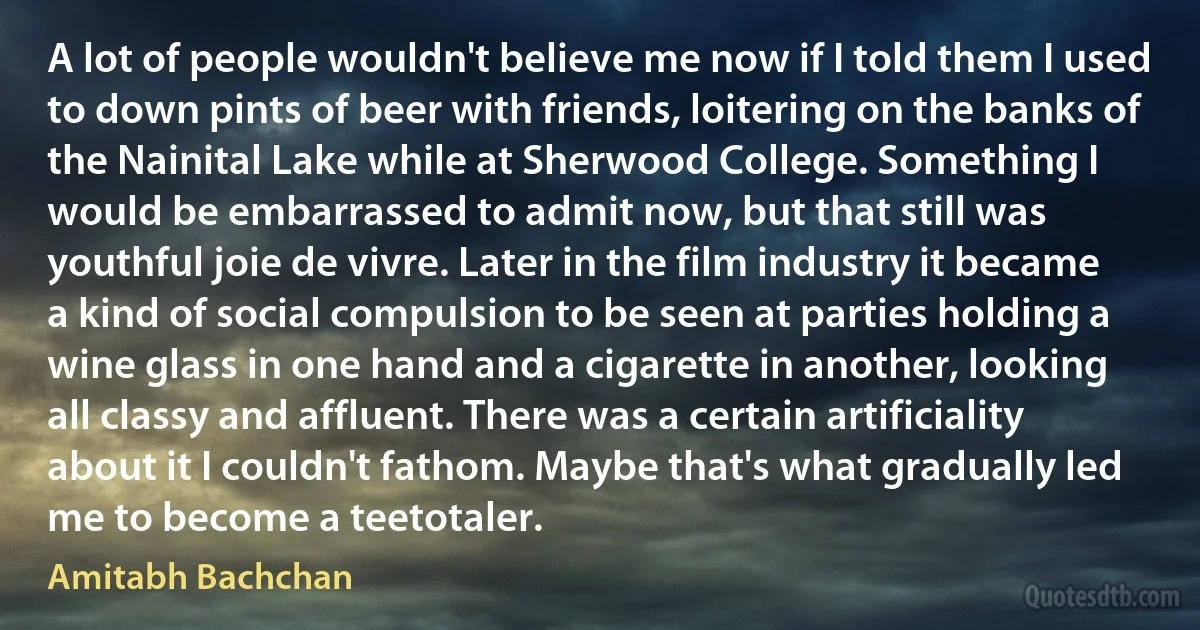 A lot of people wouldn't believe me now if I told them I used to down pints of beer with friends, loitering on the banks of the Nainital Lake while at Sherwood College. Something I would be embarrassed to admit now, but that still was youthful joie de vivre. Later in the film industry it became a kind of social compulsion to be seen at parties holding a wine glass in one hand and a cigarette in another, looking all classy and affluent. There was a certain artificiality about it I couldn't fathom. Maybe that's what gradually led me to become a teetotaler. (Amitabh Bachchan)