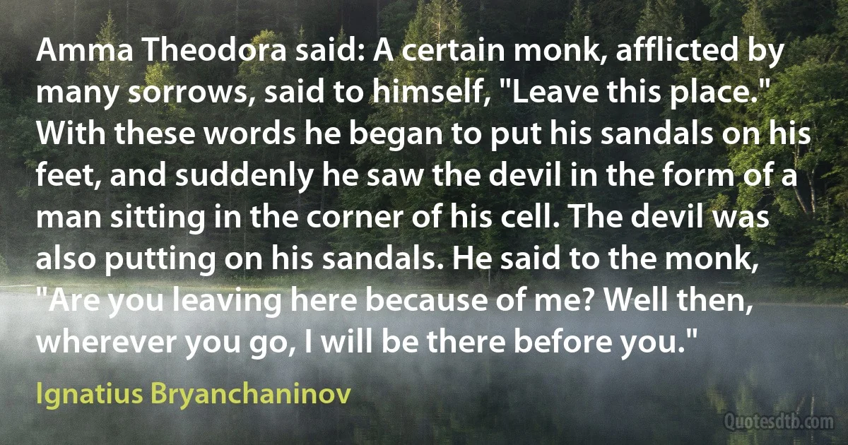Amma Theodora said: A certain monk, afflicted by many sorrows, said to himself, "Leave this place." With these words he began to put his sandals on his feet, and suddenly he saw the devil in the form of a man sitting in the corner of his cell. The devil was also putting on his sandals. He said to the monk, "Are you leaving here because of me? Well then, wherever you go, I will be there before you." (Ignatius Bryanchaninov)