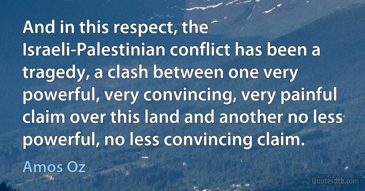 And in this respect, the Israeli-Palestinian conflict has been a tragedy, a clash between one very powerful, very convincing, very painful claim over this land and another no less powerful, no less convincing claim. (Amos Oz)