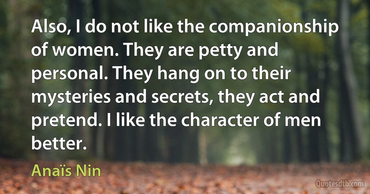 Also, I do not like the companionship of women. They are petty and personal. They hang on to their mysteries and secrets, they act and pretend. I like the character of men better. (Anaïs Nin)