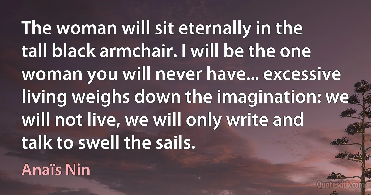 The woman will sit eternally in the tall black armchair. I will be the one woman you will never have... excessive living weighs down the imagination: we will not live, we will only write and talk to swell the sails. (Anaïs Nin)