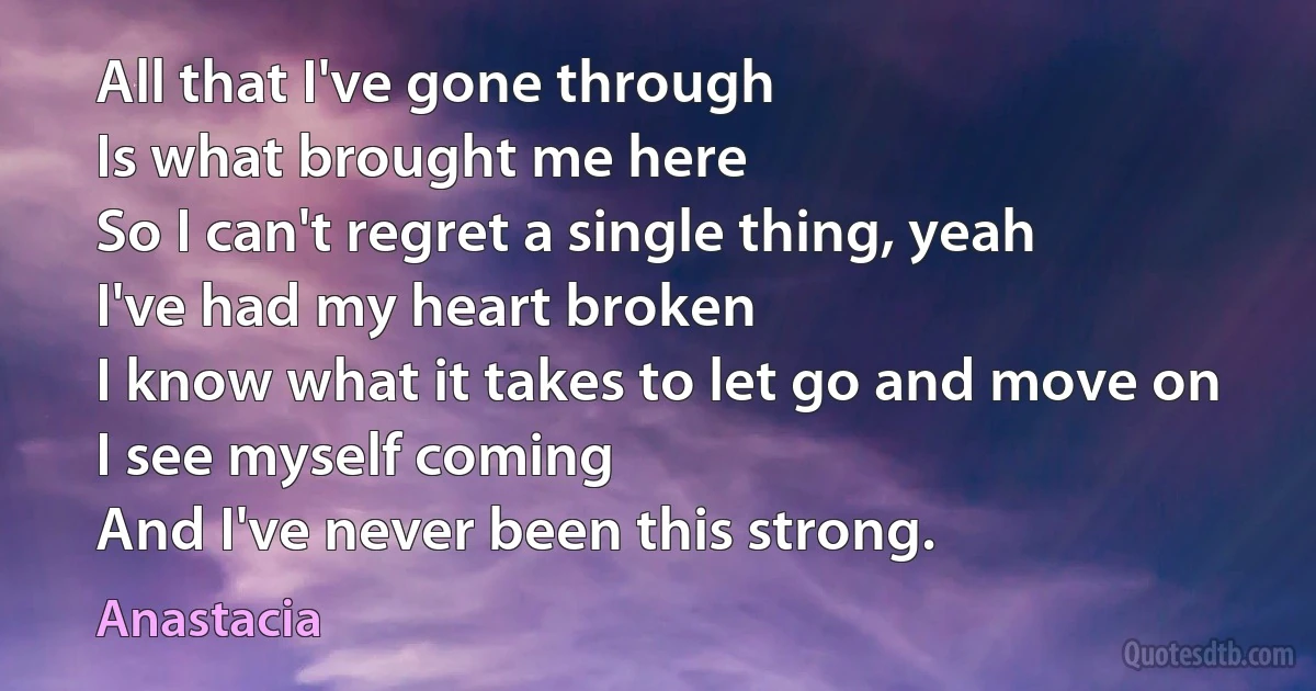 All that I've gone through
Is what brought me here
So I can't regret a single thing, yeah
I've had my heart broken
I know what it takes to let go and move on
I see myself coming
And I've never been this strong. (Anastacia)