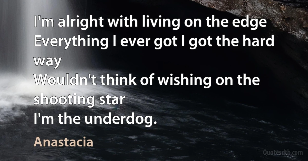 I'm alright with living on the edge
Everything I ever got I got the hard way
Wouldn't think of wishing on the shooting star
I'm the underdog. (Anastacia)