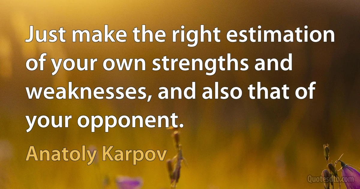 Just make the right estimation of your own strengths and weaknesses, and also that of your opponent. (Anatoly Karpov)