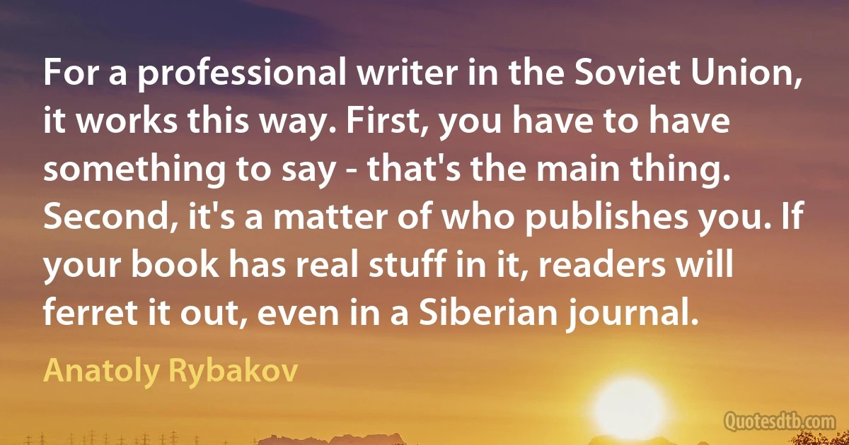 For a professional writer in the Soviet Union, it works this way. First, you have to have something to say - that's the main thing. Second, it's a matter of who publishes you. If your book has real stuff in it, readers will ferret it out, even in a Siberian journal. (Anatoly Rybakov)