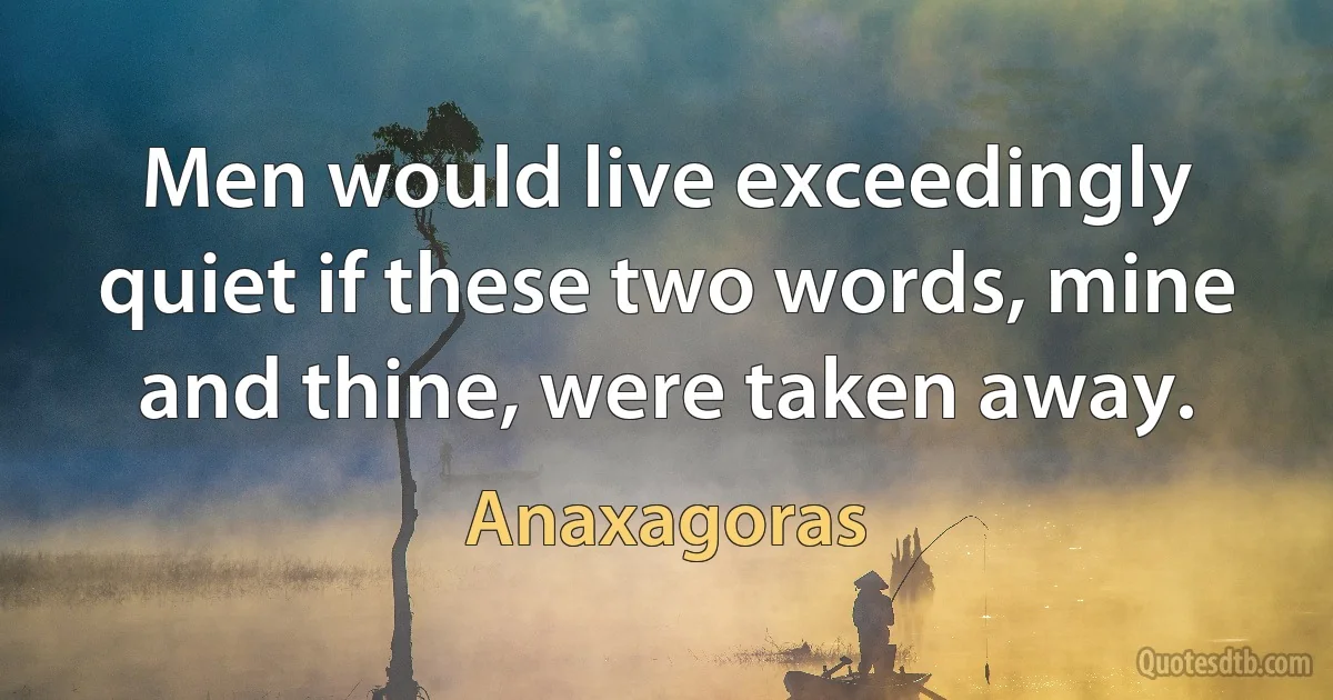 Men would live exceedingly quiet if these two words, mine and thine, were taken away. (Anaxagoras)